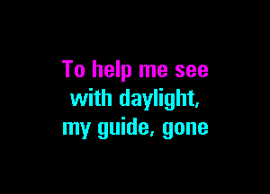 To help me see

with daylight,
my guide, gone