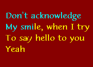 Don't acknowledge
My smile, when I try

To say hello to you
Yeah