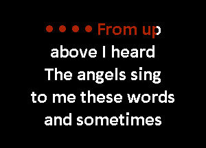 0 0 0 0 From up
above I heard

The angels sing
to me these words
and sometimes