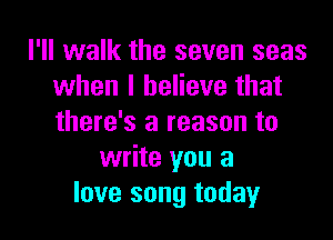 I'll walk the seven seas
when I believe that

there's a reason to
write you a
love song today