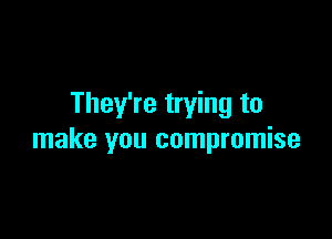 They're trying to

make you compromise