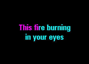 This fire burning

in your eyes