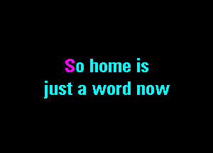 So home is

just a word now