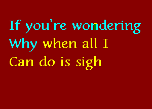 If you're wondering
Why when all I

Can do is sigh