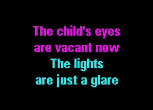 The child's eyes
are vacant now

The lights
are just a glare