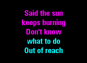 Said the sun
keeps burning

Don't know
what to do
Out of reach