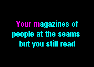 Your magazines of

people at the seams
but you still read