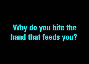 Why do you bite the

hand that feeds you?