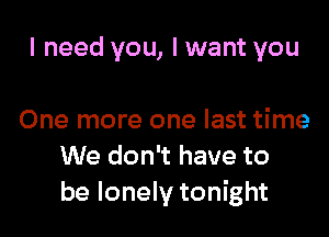 I need you, I want you

One more one last time
We don't have to
be lonely tonight