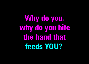 Why do you,
why do you bite

the hand that
feeds YOU?