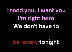 I need you, I want you
I'm right here

We don't have to

be lonely tonight