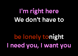 I'm right here
We don't have to

be lonely tonight
I need you, I want you