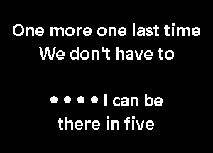 One more one last time
We don't have to

0 0 0 0 I can be
there in five