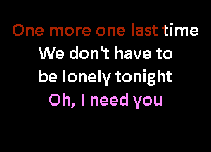 One more one last time
We don't have to

be lonely tonight
Oh, I need you