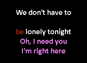 We don't have to

be lonely tonight
Oh, I need you
I'm right here