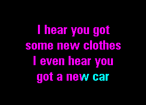 I hear you got
some new clothes

I even hear you
got a new car