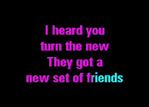 I heard you
turn the new

They got a
new set of friends