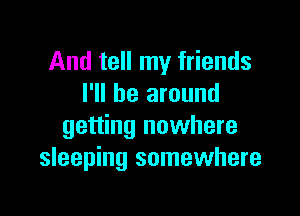 And tell my friends
I'll be around

getting nowhere
sleeping somewhere