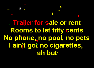 . Trailer forisale. or rent
Rooms to let fifty cents
No phonegno pool, ho pets
I ain't got no cigarettes,
' ah but '