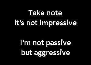 Take note
it's not impressive

I'm not passive
but aggressive