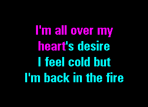 I'm all over my
heart's desire

I feel cold but
I'm back in the fire