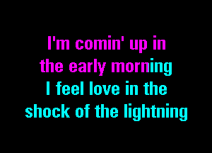 I'm comin' up in
the early morning

I feel love in the
shock of the lightning