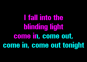 I fall into the
blinding light

come in, come out.
come in. come out tonight