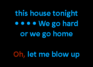 this house tonight
OOOOWegohard
or we go home

0h, let me blow up