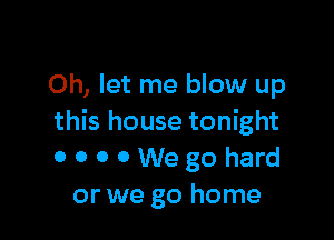 Oh, let me blow up

this house tonight
OOOOWegohard
or we go home