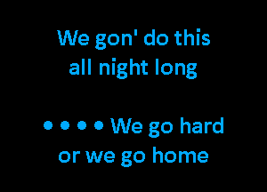 We gon' do this
all night long

OOOOWegohard
or we go home