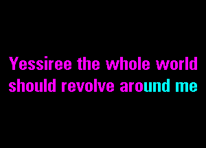 Yessiree the whole world

should revolve around me