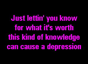Just lettin' you know
for what it's worth
this kind of knowledge
can cause a depression