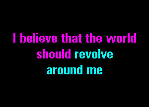 I believe that the world

should revolve
around me