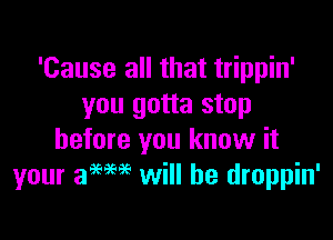 'Cause all that trippin'
you gotta stop

before you know it
your 39W6 will he droppin'