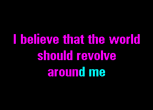 I believe that the world

should revolve
around me