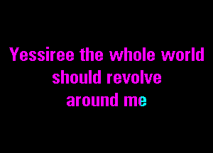 Yessiree the whole world

should revolve
around me