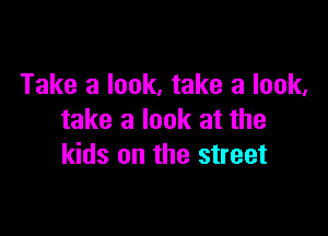 Take a look, take a look,

take a look at the
kids on the street