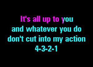It's all up to you
and whatever you do

don't cut into my action
4-3-2-1