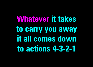 Whatever it takes
to carry you away

it all comes down
to actions 4-3-2-1