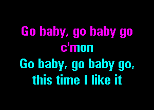 Go baby, go baby go
c'mon

Go baby. go baby go,
this time I like it