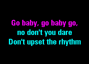 Go baby. go baby go,

no don't you dare
Don't upset the rhythm