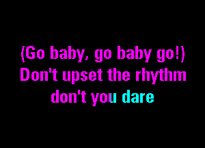 (Go baby. go baby go!)

Don't upset the rhythm
don't you dare