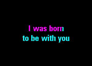 I was born

to he with you
