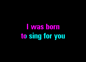 I was born

to sing for you