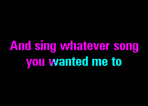 And sing whatever song

you wanted me to