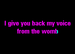 I give you back my voice

from the womb