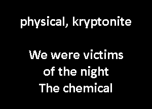 physical, kryptonite

We were victims
of the night
The chemical