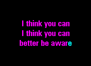 I think you can

I think you can
better be aware