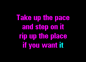 Take up the pace
and step on it

rip up the place
if you want it