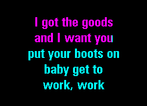 I got the goods
and I want you

put your boots on
baby get to
work, work